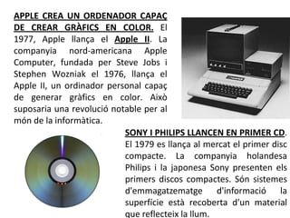 APPLE CREA UN ORDENADOR CAPAÇ
DE CREAR GRÀFICS EN COLOR. El
1977, Apple llança el Apple II. La
companyia nord-americana Apple
Computer, fundada per Steve Jobs i
Stephen Wozniak el 1976, llança el
Apple II, un ordinador personal capaç
de generar gràfics en color. Això
suposaria una revolució notable per al
món de la informàtica.
                           SONY I PHILIPS LLANCEN EN PRIMER CD.
                           El 1979 es llança al mercat el primer disc
                           compacte. La companyia holandesa
                           Philips i la japonesa Sony presenten els
                           primers discos compactes. Són sistemes
                           d'emmagatzematge d'informació la
                           superfície està recoberta d'un material
                           que reflecteix la llum.
 