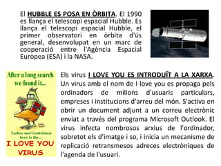 El HUBBLE ES POSA EN ÒRBITA. El 1990
es llança el telescopi espacial Hubble. Es
llança el telescopi espacial Hubble, el
primer observatori en òrbita d'ús
general, desenvolupat en un marc de
cooperació entre l'Agència Espacial
Europea (ESA) i la NASA.

             Els virus I LOVE YOU ES INTRODUÏT A LA XARXA.
             Un virus amb el nom de I love you es propaga pels
             ordinadors de milions d'usuaris particulars,
             empreses i institucions d'arreu del món. S'activa en
             obrir un document adjunt a un correu electrònic
             enviat a través del programa Microsoft Outlook. El
             virus infecta nombrosos arxius de l'ordinador,
             sobretot els d'imatge i so, i inicia un mecanisme de
             replicació retransmesos adreces electròniques de
             l'agenda de l'usuari.
 