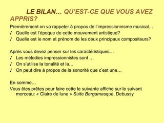 LE BILAN…  QU’EST-CE QUE VOUS AVEZ APPRIS? Premièrement on va rappeler à propos de l’impressionnisme musical… Quelle est l’époque de cette mouvement artistique? Quelle est le nom et prénom de les deux principaux compositeurs? Après vous devez penser sur les caractéristiques… Les mélodies impressionnistes sont … On s’utilise la tonalité et la… On peut dire à propos de la sonorité que c’est une… En somme… Vous êtes prêtes pour faire cette le suivante affiche sur le suivant morceau: « Claire de lune »  Suite Bergamasque , Debussy 