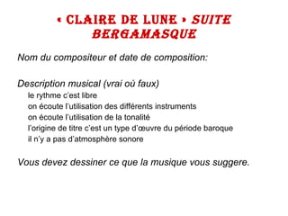 « CLAIRE DE LUNE »  SUITE BERGAMASQUE Nom du compositeur et date de composition: Description musical (vrai où faux) le rythme c’est libre on écoute l’utilisation des différents instruments on écoute l’utilisation de la tonalité l’origine de titre c’est un type d’œuvre du période baroque il n’y a pas d’atmosphère sonore Vous devez dessiner ce que la musique vous suggere. 