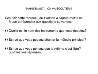 MAINTENANT… ON VA ÉCOUTER!!! Écoutez cette morceau du  Prélude à l’après-midi d’un faune  et répondez aux questions suivantes: Quelle est le nom des instruments que vous écoutez? Est-ce que vous pouvez chanter la mélodie principal? Est-ce que vous pensez que le rythme c’est libre? Justifiez vos réponses. 
