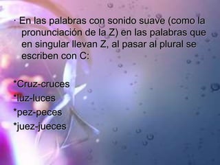 · En las palabras con sonido suave (como la
pronunciación de la Z) en las palabras que
en singular llevan Z, al pasar al plural se
escriben con C:
*Cruz-cruces
*luz-luces
*pez-peces
*juez-jueces
 