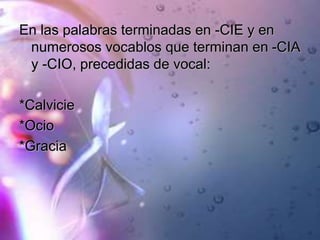 En las palabras terminadas en -CIE y en
numerosos vocablos que terminan en -CIA
y -CIO, precedidas de vocal:
*Calvicie
*Ocio
*Gracia
 