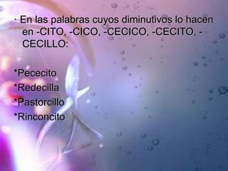 · En las palabras cuyos diminutivos lo hacen
en -CITO, -CICO, -CECICO, -CECITO, -
CECILLO:
*Pececito
*Redecilla
*Pastorcillo
*Rinconcito
 