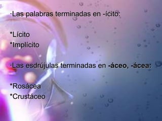 ·Las palabras terminadas en -ícito:
*Lícito
*Implícito
·Las esdrújulas terminadas en -áceo, -ácea:
*Rosácea
*Crustáceo
 