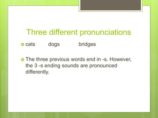Three different pronunciations
cats dogs bridges
The three previous words end in -s. However,
the 3 -s ending sounds are pronounced
differently.