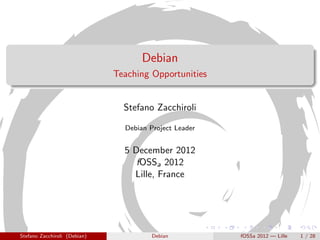 Debian
                              Teaching Opportunities


                                Stefano Zacchiroli

                                Debian Project Leader


                                5 December 2012
                                   fOSSa 2012
                                  Lille, France




Stefano Zacchiroli (Debian)             Debian          fOSSa 2012 — Lille   1 / 28
 