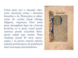 Celem pracy jest u ukazanie zależ-ności ówczesnej ustnej i literackiej literackiej o św. Wawrzyńcu w odnie-sieniu do sześciu kazań biskupa Hippony, Augustyna. Choć temat pracy niewątpliwie łączy się z historią Kościoła, to w pracy został przed-stawiony przede wszystkim filolo-giczny aspekt tego tematu. Praca obejmuje ponad 40 stron maszy-nopisu i na pewno stanowi ciekawy materiał porównawczy do podobnych dzieł wczesnego chrześcijaństwa.  