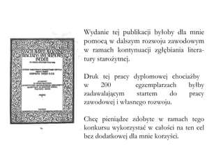 Wydanie tej publikacji byłoby dla mnie pomocą w dalszym rozwoju zawodowym w ramach kontynuacji zgłębiania litera-tury starożytnej.  Druk tej pracy dyplomowej chociażby  w 200  egzemplarzach byłby zadawalającym startem do pracy zawodowej i własnego rozwoju.  Chcę pieniądze zdobyte w ramach tego konkursu wykorzystać w całości na ten cel bez dodatkowej dla mnie korzyści. 