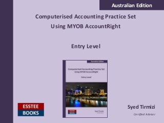 Australian Edition
Computerised Accounting Practice Set
Using MYOB AccountRight
Entry Level
Syed Tirmizi
Certified Advisor
 