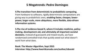 5 Megatrends: Pedro Domingos
4.The transition from deterministic to probabilistic computing.
From hardware to software, rigidly deterministic computations are
giving way to probabilistic ones, enabling faster, cheaper, lower-
power, larger-scale, more ubiquitous, more flexible, data-driven
information systems.
5.The rise of evidence-based X, where X includes medicine, policy-
making, development aid, and ultimately all important societal
decisions. Instead of guesswork and mixed results, we have
randomized controlled trials that quickly weed out what doesn't
work from what does.
Book: The Master Algorithm, Sept 2015
Interview: http://www.itworldcanada.com/author/sibaraki
 