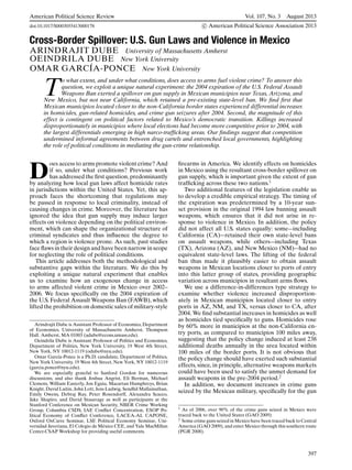 American Political Science Review Vol. 107, No. 3 August 2013
doi:10.1017/S0003055413000178 c American Political Science Association 2013
Cross-Border Spillover: U.S. Gun Laws and Violence in Mexico
ARINDRAJIT DUBE University of Massachusetts Amherst
OEINDRILA DUBE New York University
OMAR GARC´IA-PONCE New York University
T
o what extent, and under what conditions, does access to arms fuel violent crime? To answer this
question, we exploit a unique natural experiment: the 2004 expiration of the U.S. Federal Assault
Weapons Ban exerted a spillover on gun supply in Mexican municipios near Texas, Arizona, and
New Mexico, but not near California, which retained a pre-existing state-level ban. We ﬁnd ﬁrst that
Mexican municipios located closer to the non-California border states experienced differential increases
in homicides, gun-related homicides, and crime gun seizures after 2004. Second, the magnitude of this
effect is contingent on political factors related to Mexico’s democratic transition. Killings increased
disproportionately in municipios where local elections had become more competitive prior to 2004, with
the largest differentials emerging in high narco-trafﬁcking areas. Our ﬁndings suggest that competition
undermined informal agreements between drug cartels and entrenched local governments, highlighting
the role of political conditions in mediating the gun-crime relationship.
D
oes access to arms promote violent crime? And
if so, under what conditions? Previous work
has addressed the ﬁrst question, predominantly
by analyzing how local gun laws affect homicide rates
in jurisdictions within the United States. Yet, this ap-
proach faces the shortcoming that regulations may
be passed in response to local criminality, instead of
causing changes in crime. Moreover, the literature has
ignored the idea that gun supply may induce larger
effects on violence depending on the political environ-
ment, which can shape the organizational structure of
criminal syndicates and thus inﬂuence the degree to
which a region is violence prone. As such, past studies
face ﬂaws in their design and have been narrow in scope
for neglecting the role of political conditions.
This article addresses both the methodological and
substantive gaps within the literature. We do this by
exploiting a unique natural experiment that enables
us to examine how an exogenous change in access
to arms affected violent crime in Mexico over 2002–
2006. We focus speciﬁcally on the 2004 expiration of
the U.S. Federal Assault Weapons Ban (FAWB), which
lifted the prohibition on domestic sales of military-style
Arindrajit Dube is Assistant Professor of Economics, Department
of Economics, University of Massachusetts Amherst, Thompson
Hall. Amherst, MA 01003 (adube@econs.umass.edu).
Oeindrila Dube is Assistant Professor of Politics and Economics,
Department of Politics, New York University, 19 West 4th Street,
New York, NY 10012-1119 (odube@nyu.edu).
Omar Garc´ıa-Ponce is a Ph.D. candidate, Department of Politics,
New York University, 19 West 4th Street, New York, NY 10012-1119
(garcia.ponce@nyu.edu).
We are especially grateful to Sanford Gordon for numerous
discussions, and also thank Joshua Angrist, Eli Berman, Michael
Clemens, William Easterly, Jon Eguia, Macartan Humphreys, Brian
Knight, David Laitin, John Lott, Jens Ludwig, Sendhil Mullainathan,
Emily Owens, Debraj Ray, Peter Rosendorff, Alexandra Scacco,
Jake Shapiro, and David Stasavage as well as participants at the
Stanford Conference on Mexican Security, NBER Crime Working
Group, Columbia CSDS, IAE Conﬂict Concentration, ESOP Po-
litical Economy of Conﬂict Conference, LACEA-AL CAPONE,
Oxford OxCarre Seminar, LSE Political Economy Seminar, Uni-
versidad Javeriana, El Colegio de M´exico CEE, and Yale MacMillan
Center-CSAP Workshop for providing useful comments.
ﬁrearms in America. We identify effects on homicides
in Mexico using the resultant cross-border spillover on
gun supply, which is important given the extent of gun
trafﬁcking across these two nations.1
Two additional features of the legislation enable us
to develop a credible empirical strategy. The timing of
the expiration was predetermined by a 10-year sun-
set provision in the original 1994 law banning assault
weapons, which ensures that it did not arise in re-
sponse to violence in Mexico. In addition, the policy
did not affect all U.S. states equally: some—including
California (CA)—retained their own state-level bans
on assault weapons, while others—including Texas
(TX), Arizona (AZ), and New Mexico (NM)—had no
equivalent state-level laws. The lifting of the federal
ban thus made it plausibly easier to obtain assault
weapons in Mexican locations closer to ports of entry
into this latter group of states, providing geographic
variation across municipios in resultant arms ﬂows.
We use a difference-in-differences type strategy to
examine whether violence increased disproportion-
ately in Mexican municipios located closer to entry
ports in AZ, NM, and TX, versus closer to CA, after
2004. We ﬁnd substantial increases in homicides as well
as homicides tied speciﬁcally to guns. Homicides rose
by 60% more in municipios at the non-California en-
try ports, as compared to municipios 100 miles away,
suggesting that the policy change induced at least 238
additional deaths annually in the area located within
100 miles of the border ports. It is not obvious that
the policy change should have exerted such substantial
effects, since, in principle, alternative weapons markets
could have been used to satisfy the unmet demand for
assault weapons in the pre-2004 period.2
In addition, we document increases in crime guns
seized by the Mexican military, speciﬁcally for the gun
1 As of 2006, over 90% of the crime guns seized in Mexico were
traced back to the United States (GAO 2009).
2 Some crime guns seized in Mexico have been traced back to Central
America (GAO 2009), and enter Mexico through this southern route
(PGR 2008).
397
 
