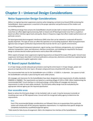 CHAPTER 3 – UNIVERSAL DESIGN CONSIDERATIONS 
Chapter 3 – Universal Design Considerations 
Noise Suppression Design Considerations 
Adhere to engineering noise-suppression practices when designing a printed circuit board (PCB) containing the 
SocketModem. Noise suppression is essential to the proper operation and performance of the modem and 
surrounding equipment. 
Any OEM board design that contains the SocketModem should consider both on-board and off-board generated 
noise that can affect digital signal processing. Both on-board and off-board generated noise that is coupled on-board 
can affect interface signal levels and quality. Noise in frequency ranges that affect modem performance is of 
particular concern. 
On-board generated electromagnetic interference (EMI) noise that can be radiated or conducted off-board is 
equally important. This type of noise can affect the operation of surrounding equipment. Most local government 
agencies have stringent certification requirements that must be met for use in specific environments. 
Proper PC board layout (component placement, signal routing, trace thickness and geometry, etc.) component 
selection (composition, value, and tolerance), interface connections, and shielding are required for the board 
design to achieve desired modem performance and to attain EMI certification. 
Other aspects of proper noise-suppression engineering practices are beyond the scope of this guide. Consult noise 
suppression techniques described in technical publications and journals, electronics and electrical engineering text 
books, and component supplier application notes. 
PC Board Layout Guidelines 
In a 4-layer design, provide adequate ground plane covering the entire board. In 4-layer designs, power and 
ground are typically on the inner layers. All power and ground traces should be 0.05 inches wide. 
The recommended hole size for the SocketModem pins is 0.036 in. +/-0.003 in. in diameter. Use spacers to hold 
the SocketModem vertically in place during the wave solder process. 
All creepages and clearances for the SocketModem have been designed to meet requirements of safety standards 
EN60950 or EN60601. The requirements are based on a working voltage of 125V or 250V. When implementing the 
recommended DAA* circuit interface in a third party design, strictly follow all creepage and clearance 
requirements in order to meet safety standards. The third party safety design must be evaluated by the 
appropriate national agency per the required specification. 
User accessible areas 
Based on where the third party design is to be marketed, sold, or used, it may be necessary to provide an 
insulating cover over all TNV exposed areas. Consult with the recognized safety agency to determine the 
requirements. 
Note: 
Even if the recommended design considerations are followed, there are no guarantees that a particular 
system will comply with all the necessary regulatory requirements. It is imperative that specific designs be 
completely evaluated by a qualified/recognized agency. 
*DAA stands for Data Access Arrangement. DAA is the telephone line interface of the SocketModem. 
Universal Socket Developer Guide 16 
 