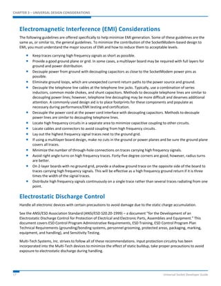 CHAPTER 3 – UNIVERSAL DESIGN CONSIDERATIONS 
Electromagnetic Interference (EMI) Considerations 
The following guidelines are offered specifically to help minimize EMI generation. Some of these guidelines are the 
same as, or similar to, the general guidelines. To minimize the contribution of the SocketModem-based design to 
EMI, you must understand the major sources of EMI and how to reduce them to acceptable levels. 
 Keep traces carrying high frequency signals as short as possible. 
 Provide a good ground plane or grid. In some cases, a multilayer board may be required with full layers for 
ground and power distribution. 
 Decouple power from ground with decoupling capacitors as close to the SocketModem power pins as 
possible. 
 Eliminate ground loops, which are unexpected current return paths to the power source and ground. 
 Decouple the telephone line cables at the telephone line jacks. Typically, use a combination of series 
inductors, common mode chokes, and shunt capacitors. Methods to decouple telephone lines are similar to 
decoupling power lines; however, telephone line decoupling may be more difficult and deserves additional 
attention. A commonly used design aid is to place footprints for these components and populate as 
necessary during performance/EMI testing and certification. 
 Decouple the power cord at the power cord interface with decoupling capacitors. Methods to decouple 
power lines are similar to decoupling telephone lines. 
 Locate high frequency circuits in a separate area to minimize capacitive coupling to other circuits. 
 Locate cables and connectors to avoid coupling from high frequency circuits. 
 Lay out the highest frequency signal traces next to the ground grid. 
 If using a multilayer board design, make no cuts in the ground or power planes and be sure the ground plane 
covers all traces. 
 Minimize the number of through-hole connections on traces carrying high frequency signals. 
 Avoid right angle turns on high frequency traces. Forty-five degree corners are good; however, radius turns 
are better. 
 On 2-layer boards with no ground grid, provide a shadow ground trace on the opposite side of the board to 
traces carrying high frequency signals. This will be effective as a high frequency ground return if it is three 
times the width of the signal traces. 
 Distribute high frequency signals continuously on a single trace rather than several traces radiating from one 
point. 
Electrostatic Discharge Control 
Handle all electronic devices with certain precautions to avoid damage due to the static charge accumulation. 
See the ANSI/ESD Association Standard (ANSI/ESD S20.20-1999) – a document “for the Development of an 
Electrostatic Discharge Control for Protection of Electrical and Electronic Parts, Assemblies and Equipment.” This 
document covers ESD Control Program Administrative Requirements, ESD Training, ESD Control Program Plan 
Technical Requirements (grounding/bonding systems, personnel grooming, protected areas, packaging, marking, 
equipment, and handling), and Sensitivity Testing. 
Multi-Tech Systems, Inc. strives to follow all of these recommendations. Input protection circuitry has been 
incorporated into the Multi-Tech devices to minimize the effect of static buildup, take proper precautions to avoid 
exposure to electrostatic discharge during handling. 
17 Universal Socket Developer Guide 
 
