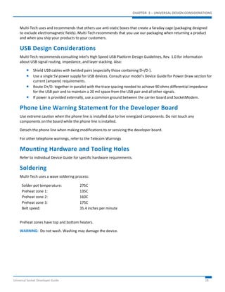 CHAPTER 3 – UNIVERSAL DESIGN CONSIDERATIONS 
Multi-Tech uses and recommends that others use anti-static boxes that create a faraday cage (packaging designed 
to exclude electromagnetic fields). Multi-Tech recommends that you use our packaging when returning a product 
and when you ship your products to your customers. 
USB Design Considerations 
Multi-Tech recommends consulting Intel's High Speed USB Platform Design Guidelines, Rev. 1.0 for information 
about USB signal routing, impedance, and layer stacking. Also: 
 Shield USB cables with twisted pairs (especially those containing D+/D-). 
 Use a single 5V power supply for USB devices. Consult your model’s Device Guide for Power Draw section for 
current (ampere) requirements. 
 Route D+/D- together in parallel with the trace spacing needed to achieve 90 ohms differential impedance 
for the USB pair and to maintain a 20 mil space from the USB pair and all other signals. 
 If power is provided externally, use a common ground between the carrier board and SocketModem. 
Phone Line Warning Statement for the Developer Board 
Use extreme caution when the phone line is installed due to live energized components. Do not touch any 
components on the board while the phone line is installed. 
Detach the phone line when making modifications to or servicing the developer board. 
For other telephone warnings, refer to the Telecom Warnings 
Mounting Hardware and Tooling Holes 
Refer to individual Device Guide for specific hardware requirements. 
Soldering 
Multi-Tech uses a wave soldering process: 
Solder pot temperature: 275C 
Preheat zone 1: 135C 
Preheat zone 2: 160C 
Preheat zone 3: 175C 
Belt speed: 35.4 inches per minute 
Preheat zones have top and bottom heaters. 
WARNING: Do not wash. Washing may damage the device. 
Universal Socket Developer Guide 18 
 