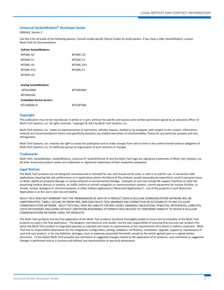 LEGAL NOTICES AND CONTACT INFORMATION 
Universal SocketModem Developer Guide 
S000342, Version T 
Use Rev S for all builds of the following devices. Consult model specific Device Guides for build options. If you have a older SocketModem, contact 
Multi-Tech for documentation. 
Cellular SocketModems 
MTSMC-G2 MTSMC-G3 
MTSMC-C1 MTSMC-C2 
MTSMC-H5 MTSMC-EV3 
MTSMC-EV2 MTSMC-E1 
MTSMC-H3 
Analog SocketModems 
MT9234SMI MT5692SMI 
MT2492SMI 
Embedded Device Servers 
MT100SEM-IP MTS2BTSMI 
Copyright 
This publication may not be reproduced, in whole or in part, without the specific and express prior written permission signed by an executive officer of 
Multi-Tech Systems, Inc. All rights reserved. Copyright © 2013 by Multi-Tech Systems, Inc. 
Multi-Tech Systems, Inc. makes no representations or warranties, whether express, implied or by estoppels, with respect to the content, information, 
material and recommendations herein and specifically disclaims any implied warranties of merchantability, fitness for any particular purpose and non-infringement. 
Multi-Tech Systems, Inc. reserves the right to revise this publication and to make changes from time to time in the content hereof without obligation of 
Multi-Tech Systems, Inc. to notify any person or organization of such revisions or changes. 
Trademarks 
Multi Tech, SocketModem, SocketWireless, Universal IP, SocketEthernet IP and the Multi-Tech logo are registered trademarks of Multi-Tech Systems, Inc. 
All other brand and product names are trademarks or registered trademarks of their respective companies. 
Legal Notices 
The Multi-Tech products are not designed, manufactured or intended for use, and should not be used, or sold or re-sold for use, in connection with 
applications requiring fail-safe performance or in applications where the failure of the products would reasonably be expected to result in personal injury 
or death, significant property damage, or serious physical or environmental damage. Examples of such use include life support machines or other life 
preserving medical devices or systems, air traffic control or aircraft navigation or communications systems, control equipment for nuclear facilities, or 
missile, nuclear, biological or chemical weapons or other military applications (“Restricted Applications”). Use of the products in such Restricted 
Applications is at the user’s sole risk and liability. 
MULTI-TECH DOES NOT WARRANT THAT THE TRANSMISSION OF DATA BY A PRODUCT OVER A CELLULAR COMMUNICATIONS NETWORK WILL BE 
UNINTERRUPTED, TIMELY, SECURE OR ERROR FREE, NOR DOES MULTI-TECH WARRANT ANY CONNECTION OR ACCESSIBILITY TO ANY CELLULAR 
COMMUNICATIONS NETWORK. MULTI-TECH WILL HAVE NO LIABILITY FOR ANY LOSSES, DAMAGES, OBLIGATIONS, PENALTIES, DEFICIENCIES, LIABILITIES, 
COSTS OR EXPENSES (INCLUDING WITHOUT LIMITATION REASONABLE ATTORNEYS FEES) RELATED TO TEMPORARY INABILITY TO ACCESS A CELLULAR 
COMMUNICATIONS NETWORK USING THE PRODUCTS. 
The Multi-Tech products and the final application of the Multi-Tech products should be thoroughly tested to ensure the functionality of the Multi-Tech 
products as used in the final application. The designer, manufacturer and reseller has the sole responsibility of ensuring that any end user product into 
which the Multi-Tech product is integrated operates as intended and meets its requirements or the requirements of its direct or indirect customers. Multi- 
Tech has no responsibility whatsoever for the integration, configuration, testing, validation, verification, installation, upgrade, support or maintenance of 
such end user product, or for any liabilities, damages, costs or expenses associated therewith, except to the extent agreed upon in a signed written 
document. To the extent Multi-Tech provides any comments or suggested changes related to the application of its products, such comments or suggested 
changes is performed only as a courtesy and without any representation or warranty whatsoever. 
Universal Socket Developer Guide 2 
 
