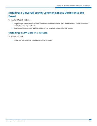 CHAPTER 4 – DEVELOPER BOARD AND SCHEMATICS 
Installing a Universal Socket Communications Device onto the 
Board 
To install a SMI/SMC modem: 
1. Align the pin of the universal socket communications device with pin 1 of the universal socket connector 
on the board and press firmly. 
2. Use the optional antenna lead to connect to the antenna connector on the modem. 
Installing a SIM Card in a Device 
To install a SIM card: 
 Install the SIM card into the device’s SIM card holder. 
Universal Socket Developer Guide 30 
 
