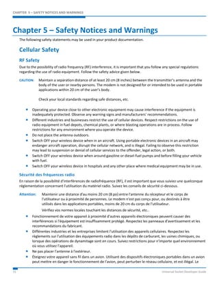 CHAPTER 5 – SAFETY NOTICES AND WARNINGS 
Chapter 5 – Safety Notices and Warnings 
The following safety statements may be used in your product documentation. 
Cellular Safety 
RF Safety 
Due to the possibility of radio frequency (RF) interference, it is important that you follow any special regulations 
regarding the use of radio equipment. Follow the safety advice given below. 
CAUTION: Maintain a separation distance of at least 20 cm (8 inches) between the transmitter’s antenna and the 
body of the user or nearby persons. The modem is not designed for or intended to be used in portable 
applications within 20 cm of the user’s body. 
Check your local standards regarding safe distances, etc. 
 Operating your device close to other electronic equipment may cause interference if the equipment is 
inadequately protected. Observe any warning signs and manufacturers’ recommendations. 
 Different industries and businesses restrict the use of cellular devices. Respect restrictions on the use of 
radio equipment in fuel depots, chemical plants, or where blasting operations are in process. Follow 
restrictions for any environment where you operate the device. 
 Do not place the antenna outdoors. 
 Switch OFF your wireless device when in an aircraft. Using portable electronic devices in an aircraft may 
endanger aircraft operation, disrupt the cellular network, and is illegal. Failing to observe this restriction 
may lead to suspension or denial of cellular services to the offender, legal action, or both. 
 Switch OFF your wireless device when around gasoline or diesel-fuel pumps and before filling your vehicle 
with fuel. 
 Switch OFF your wireless device in hospitals and any other place where medical equipment may be in use. 
Sécurité des fréquences radio 
En raison de la possibilité d'interférences de radiofréquence (RF), il est important que vous suiviez une quelconque 
réglementation concernant l'utilisation du matériel radio. Suivez les conseils de sécurité ci-dessous. 
Attention: Maintenir une distance d'au moins 20 cm (8 po) entre l'antenne du récepteur et le corps de 
l'utilisateur ou à proximité de personnes. Le modem n'est pas conçu pour, ou destinés à être 
utilisés dans les applications portables, moins de 20 cm du corps de l'utilisateur. 
Vérifiez vos normes locales touchant les distances de sécurité, etc.. 
 Fonctionnement de votre appareil à proximité d'autres appareils électroniques peuvent causer des 
interférences si l'équipement est insuffisamment protégé. Respectez les panneaux d'avertissement et les 
recommandations du fabricant. 
 Différentes industries et les entreprises limitent l'utilisation des appareils cellulaires. Respectez les 
règlements sur l'utilisation des équipements radio dans les dépôts de carburant, les usines chimiques, ou 
lorsque des opérations de dynamitage sont en cours. Suivez restrictions pour n'importe quel environnement 
où vous utilisez l'appareil. 
 Ne pas placer l'antenne à l'extérieur. 
 Éteignez votre appareil sans fil dans un avion. Utilisant des dispositifs électroniques portables dans un avion 
peut mettre en danger le fonctionnement de l'avion, peut perturber le réseau cellulaire, et est illégal. Le 
31 Universal Socket Developer Guide 
 