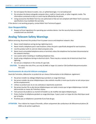 CHAPTER 5 – SAFETY NOTICES AND WARNINGS 
 Do not expose the device to water, rain, or spilled beverages. It is not waterproof. 
 Do not place the device alongside computer discs, credit or travel cards, or other magnetic media. The 
information contained on discs or cards may be affected by the phone. 
 Using accessories that Multi-Tech has not authorized or that are not compliant with Multi-Tech’s accessory 
specifications may invalidate the warranty. 
If the device is not working properly, contact Multi-Tech Technical Support. 
User Responsibility 
 Respect all local regulations for operating your wireless device. Use the security features to block 
unauthorized use and theft. 
Analog Telecom Safety Warnings 
Before servicing, disconnect this product from its power source and telephone network. Also: 
 Never install telephone wiring during a lightning storm. 
 Never install a telephone jack in wet locations unless the jack is specifically designed for wet locations. 
 Use this product with UL and cUL listed computers only. 
 Never touch uninsulated telephone wires or terminals unless the telephone line has been disconnected at 
the network interface. 
 Use caution when installing or modifying telephone lines. 
 Avoid using a telephone during an electrical storm. There may be a remote risk of electrical shock from 
lightning. 
 Do not use a telephone in the vicinity of a gas leak. 
CAUTION: To reduce the risk of fire, use only 26 AWG or larger UL Listed or CSA Certified telecommunication 
line cord. 
Avertissements de sécurité télécom analogique 
Avant de l'entretien, débrancher ce produit de son réseau d'alimentation et de téléphone. également: 
 Ne jamais installer du câblage téléphonique pendant un orage électrique. 
 Ne jamais installer de prises téléphoniques à des endroits mouillés à moins que la prise ne soit conçue pour 
de tels emplacements. 
 Utilisez ce produit avec UL et cUL ordinateurs répertoriés seulement. 
 Ne jamais toucher fils ou des bornes téléphoniques non isolés à moins que la ligne téléphonique n'ait été 
déconnectée au niveau de l'interface réseau. 
 Faire preuve de prudence au moment d'installer ou de modifier des lignes téléphoniques. 
 Éviter d'utiliser le téléphone pendant un orage électrique. Il peut y avoir un risque de choc électrique causé 
par la foudre. 
 N'utilisez pas un téléphone à proximité d'une fuite de gaz. 
ATTENTION: Pour réduire les risques d’incendie, utiliser uniquement des conducteurs de télécommunications 26 
AWG au de section supérleure. 
33 Universal Socket Developer Guide 
 
