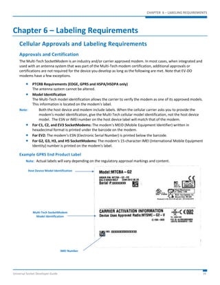 CHAPTER 6 – LABELING REQUIREMENTS 
Chapter 6 – Labeling Requirements 
Cellular Approvals and Labeling Requirements 
Approvals and Certification 
The Multi-Tech SocketModem is an industry and/or carrier approved modem. In most cases, when integrated and 
used with an antenna system that was part of the Multi-Tech modem certification, additional approvals or 
certifications are not required for the device you develop as long as the following are met. Note that EV-DO 
modems have a few exceptions. 
 PTCRB Requirements (EDGE, GPRS and HSPA/HSDPA only) 
The antenna system cannot be altered. 
 Model Identification 
The Multi-Tech model identification allows the carrier to verify the modem as one of its approved models. 
This information is located on the modem's label. 
Note: Both the host device and modem include labels. When the cellular carrier asks you to provide the 
modem's model identification, give the Multi-Tech cellular model identification, not the host device 
model. The ESN or IMEI number on the host device label will match that of the modem. 
 For C1, C2, and EV3 SocketModems: The modem's MEID (Mobile Equipment Identifier) written in 
hexadecimal format is printed under the barcode on the modem. 
 For EV2: The modem’s ESN (Electronic Serial Number) is printed below the barcode. 
 For G2, G3, H3, and H5 SocketModems: The modem's 15-character IMEI (International Mobile Equipment 
Identity) number is printed on the modem's label. 
Example GPRS End Product Label 
Note: Actual labels will vary depending on the regulatory approval markings and content. 
Host Device Model Identification 
Multi-Tech SocketModem 
Model Identification 
IMEI Number 
Universal Socket Developer Guide 34 
 