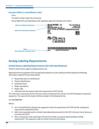CHAPTER 6 – LABELING REQUIREMENTS 
Example CDMA C1 SocketModem Label 
Notes: 
The label is shown larger than actual size. 
Actual labels will vary depending on the regulatory approval markings and content. 
Multi-Tech Model Identification 
Multi-Tech Ordering Part Number 
MEID 
(On EV2 Devices, the ESN is here.) 
Analog Labeling Requirements 
United States Labeling Requirements (for Dial-Up Modems) 
Telecom requirements apply to analog products only. 
Approved terminal equipment (TE) and approved protective circuitry shall prominently display the following 
information using the format shown below: 
 Responsible party or manufacturer 
 Product Identification 
 Equipment Code 
 Ringer Equivalence 
 Ringer Type 
 Indication that the product meets the requirements of FCC Part 68 
The information required by the first five items shall correspond to the records in the ACTA database of approved 
equipment. The required information shall be encoded in the following format: 
US: AAAEQ##TXXX 
Where: 
 US: Is a fixed field that indicates the equipment meets all requirements of 47 CFR Part 68, including the 
requirements published by ACTA. 
 AAA is the responsible party’s Grantee Code obtained previously from the FCC’s Common Carrier Bureau or 
currently from ACTA. 
 EQ Is an equipment code indicating to the Service Provider any special signal handling or billing 
requirements. The equipment codes are listed in Annex A (normative). 
35 Universal Socket Developer Guide 
 