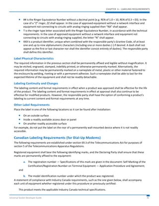 CHAPTER 6 – LABELING REQUIREMENTS 
 ## is the Ringer Equivalence Number without a decimal point (e.g. REN of 1.0 = 10, REN of 0.3 = 03). In the 
case of a “Z” ringer, ZZ shall appear. In the case of approved equipment without a network interface and 
equipment not connecting to circuits with analog ringing supplied then “NA” shall appear. 
 T is the ringer type letter associated with the Ringer Equivalence Number, in accordance with the technical 
requirements. In the case of approved equipment without a network interface and equipment not 
connecting to circuits with analog ringing supplied, the letter “N” shall appear. 
 XXX Is a product identifier, unique when combined with the responsible party’s Grantee Code, of at least 
one and up to nine alphanumeric characters (including one or more dashes (-) if desired. A dash shall not 
appear as the first or last character nor shall the identifier consist entirely of dashes). The responsible party 
shall define this identifier. 
Label Physical Characteristics 
The required information in the previous section shall be permanently affixed and legible without magnification. It 
may be etched, engraved, stamped, indelibly printed, or otherwise permanently marked. Alternatively, the 
required information may be permanently marked on a nameplate of metal, plastic or other material fastened to 
the enclosure by welding, riveting or with a permanent adhesive. Such a nameplate shall be able to last for the 
expected lifetime of the equipment and shall not be readily detachable. 
Labeling Continuity and Changes 
The labeling content and format requirements in effect when a product was approved shall be effective for the life 
of the product. The labeling content and format requirements in effect at approval shall also continue to be 
effective for modified products. However, the responsible party shall have the option of conforming a product's 
labeling to current content and format requirements at any time. 
Other Label Requirements 
Place the label in one of the following locations so it can be found after installation: 
 On an outside surface 
 Inside a readily available access door or panel 
 On another readily accessible surface 
For example, do not put the label on the rear of a permanently wall-mounted device where it is not readily 
accessible. 
Canadian Labeling Requirements (for Dial-Up Modems) 
The following requirements are established under section 69.3 of the Telecommunications Act for purposes of 
section 5 of the Telecommunications Apparatus Regulations. 
Registered equipment shall bear the following identifying marks, and the Declaring Party shall ensure that these 
marks are permanently affixed to the equipment: 
a. The registration number — Specifications of this mark are given in the document: Self-Marking of the 
Certification/Registration Number on Terminal Equipment — Application Procedure and Agreement; 
and 
b. The model identification number under which the product was registered. 
A statement of compliance with Industry Canada requirements, such as the one given below, shall accompany 
each unit of equipment whether registered under this procedure or previously certified: 
This product meets the applicable Industry Canada technical specifications. 
Universal Socket Developer Guide 36 
 