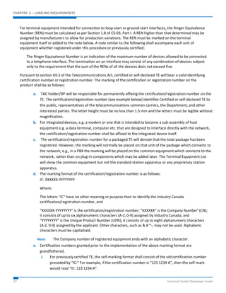 CHAPTER 6 – LABELING REQUIREMENTS 
For terminal equipment intended for connection to loop-start or ground-start interfaces, the Ringer Equivalence 
Number (REN) must be calculated as per Section 1.8 of CS-03, Part I. A REN higher than that determined may be 
assigned by manufacturers to allow for production variations. The REN must be marked on the terminal 
equipment itself or added to the note below. A note similar to the following shall accompany each unit of 
equipment whether registered under this procedure or previously certified: 
The Ringer Equivalence Number is an indication of the maximum number of devices allowed to be connected 
to a telephone interface. The termination on an interface may consist of any combination of devices subject 
only to the requirement that the sum of the RENs of all the devices does not exceed five. 
Pursuant to section 69.3 of the Telecommunications Act, certified or self-declared TE will bear a valid identifying 
certification number or registration number. The marking of the certification or registration number on the 
product shall be as follows: 
a. TAC holder/DP will be responsible for permanently affixing the certification/registration number on the 
TE. The certification/registration number (see example below) identifies Certified or self-declared TE to 
the public, representatives of the telecommunications common carriers, the Department, and other 
interested parties. The letter height must be no less than 1.5 mm and the letters must be legible without 
magnification. 
b. For integrated devices, e.g. a modem or one that is intended to become a sub-assembly of host 
equipment e.g. a data terminal, computer etc. that are designed to interface directly with the network, 
the certification/registration number shall be affixed to the integrated device itself. 
c. The certification/registration number for a packaged TE will denote that the total package has been 
registered. However, the marking will normally be placed on that unit of the package which connects to 
the network; e.g., in a PBX the marking will be placed on the common equipment which connects to the 
network, rather than on plug-in components which may be added later. The Terminal Equipment List 
will show the common equipment but not the standard station apparatus or any proprietary station 
apparatus. 
d. The marking format of the certification/registration number is as follows: 
IC: XXXXXX-YYYYYYYY 
Where: 
The letters "IC" have no other meaning or purpose than to identify the Industry Canada 
certification/registration number, and 
“XXXXXX-YYYYYYYY” is the certification/registration number; “XXXXXX” is the Company Number¹ (CN); 
it consists of up to six alphanumeric characters (A-Z, 0-9) assigned by Industry Canada; and 
“YYYYYYYY” is the Unique Product Number (UPN); it consists of up to eight alphanumeric characters 
(A-Z, 0-9) assigned by the applicant. Other characters, such as & # *-, may not be used. Alphabetic 
characters must be capitalized. 
Note: The Company number of registered equipment ends with an alphabetic character. 
e. Certification numbers granted prior to the implementation of the above marking format are 
grandfathered. 
i. For previously certified TE, the self-marking format shall consist of the old certification number 
preceded by “IC:” For example, if the certification number is “123 1234 A”, then the self-mark 
would read “IC: 123 1234 A”. 
37 Universal Socket Developer Guide 
 