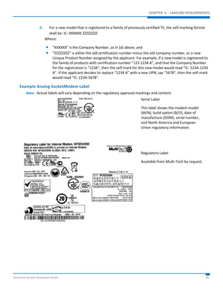 CHAPTER 6 – LABELING REQUIREMENTS 
ii. For a new model that is registered to a family of previously certified TE, the self-marking format 
shall be: IC: XXXXXX-ZZZZZZZZ 
Where: 
 “XXXXXX” is the Company Number, as in (d) above; and 
 “ZZZZZZZZ” is either the old certification number minus the old company number, or a new 
Unique Product Number assigned by the applicant. For example, if a new model is registered to 
the family of products with certification number “123 1234 A”, and that the Company Number 
for the registration is “123A”, then the self-mark for this new model would read “IC: 123A-1234 
A”. If the applicant decides to replace “1234 A” with a new UPN, say “5678", then the self-mark 
would read “IC: 123A-5678". 
Example Analog SocketModem Label 
Note: Actual labels will vary depending on the regulatory approval markings and content. 
Serial Label 
This label shows the modem model 
(M/N), build option (B/O), date of 
manufacture (DOM), serial number, 
and North America and European 
Union regulatory information. 
Regulatory Label 
Available from Multi-Tech by request. 
Universal Socket Developer Guide 38 
 