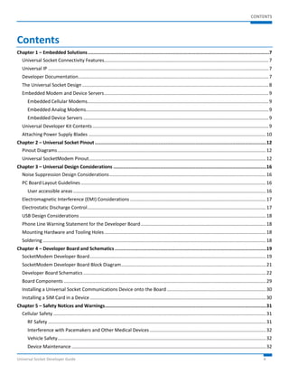 CONTENTS 
Contents 
Chapter 1 – Embedded Solutions ................................................................................................................................7 
Universal Socket Connectivity Features .............................................................................................................................. 7 
Universal IP ......................................................................................................................................................................... 7 
Developer Documentation .................................................................................................................................................. 7 
The Universal Socket Design ............................................................................................................................................... 8 
Embedded Modem and Device Servers .............................................................................................................................. 9 
Embedded Cellular Modems........................................................................................................................................... 9 
Embedded Analog Modems ............................................................................................................................................ 9 
Embedded Device Servers .............................................................................................................................................. 9 
Universal Developer Kit Contents ....................................................................................................................................... 9 
Attaching Power Supply Blades ........................................................................................................................................ 10 
Chapter 2 – Universal Socket Pinout ......................................................................................................................... 12 
Pinout Diagrams ................................................................................................................................................................ 12 
Universal SocketModem Pinout........................................................................................................................................ 12 
Chapter 3 – Universal Design Considerations ............................................................................................................ 16 
Noise Suppression Design Considerations ........................................................................................................................ 16 
PC Board Layout Guidelines .............................................................................................................................................. 16 
User accessible areas .................................................................................................................................................... 16 
Electromagnetic Interference (EMI) Considerations ........................................................................................................ 17 
Electrostatic Discharge Control ......................................................................................................................................... 17 
USB Design Considerations ............................................................................................................................................... 18 
Phone Line Warning Statement for the Developer Board ................................................................................................ 18 
Mounting Hardware and Tooling Holes ............................................................................................................................ 18 
Soldering ........................................................................................................................................................................... 18 
Chapter 4 – Developer Board and Schematics ........................................................................................................... 19 
SocketModem Developer Board ....................................................................................................................................... 19 
SocketModem Developer Board Block Diagram ............................................................................................................... 21 
Developer Board Schematics ............................................................................................................................................ 22 
Board Components ........................................................................................................................................................... 29 
Installing a Universal Socket Communications Device onto the Board ............................................................................ 30 
Installing a SIM Card in a Device ....................................................................................................................................... 30 
Chapter 5 – Safety Notices and Warnings .................................................................................................................. 31 
Cellular Safety ................................................................................................................................................................... 31 
RF Safety ....................................................................................................................................................................... 31 
Interference with Pacemakers and Other Medical Devices ......................................................................................... 32 
Vehicle Safety ................................................................................................................................................................ 32 
Device Maintenance ..................................................................................................................................................... 32 
Universal Socket Developer Guide 4 
 