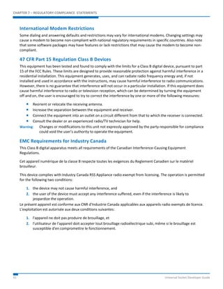 CHAPTER 7 – REGULATORY COMPLIANCE STATEMENTS 
International Modem Restrictions 
Some dialing and answering defaults and restrictions may vary for international modems. Changing settings may 
cause a modem to become non-compliant with national regulatory requirements in specific countries. Also note 
that some software packages may have features or lack restrictions that may cause the modem to become non-compliant. 
47 CFR Part 15 Regulation Class B Devices 
This equipment has been tested and found to comply with the limits for a Class B digital device, pursuant to part 
15 of the FCC Rules. These limits are designed to provide reasonable protection against harmful interference in a 
residential installation. This equipment generates, uses, and can radiate radio frequency energy and, if not 
installed and used in accordance with the instructions, may cause harmful interference to radio communications. 
However, there is no guarantee that interference will not occur in a particular installation. If this equipment does 
cause harmful interference to radio or television reception, which can be determined by turning the equipment 
off and on, the user is encouraged to try to correct the interference by one or more of the following measures: 
 Reorient or relocate the receiving antenna. 
 Increase the separation between the equipment and receiver. 
 Connect the equipment into an outlet on a circuit different from that to which the receiver is connected. 
 Consult the dealer or an experienced radio/TV technician for help. 
Warning: Changes or modifications to this unit not expressly approved by the party responsible for compliance 
could void the user’s authority to operate the equipment. 
EMC Requirements for Industry Canada 
This Class B digital apparatus meets all requirements of the Canadian Interference-Causing Equipment 
Regulations. 
Cet appareil numérique de la classe B respecte toutes les exigences du Reglement Canadien sur le matériel 
brouilleur. 
This device complies with Industry Canada RSS Appliance radio exempt from licensing. The operation is permitted 
for the following two conditions: 
1. the device may not cause harmful interference, and 
2. the user of the device must accept any interference suffered, even if the interference is likely to 
jeopardize the operation. 
Le présent appareil est conforme aux CNR d'Industrie Canada applicables aux appareils radio exempts de licence. 
L'exploitation est autorisée aux deux conditions suivantes: 
1. l'appareil ne doit pas produire de brouillage, et 
2. l'utilisateur de l'appareil doit accepter tout brouillage radioélectrique subi, même si le brouillage est 
susceptible d'en compromettre le fonctionnement. 
41 Universal Socket Developer Guide 
 