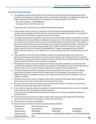CHAPTER 7 – REGULATORY COMPLIANCE STATEMENTS 
47 CFR Part 68 Telecom 
1. This equipment complies with Part 68 of the 47 CFR rules and the requirements adopted by the ACTA. 
Located on this equipment is a label that contains, among other information, the registration number and 
Ringer Equivalence Number (REN) for this equipment or a product identifier in the format: 
For current products: US:AAAEQ##Txxxx. 
For legacy products: AU7USA-xxxxx-xx-x. 
If requested, this number must be provided to the telephone company. 
2. A plug and jack used to connect this equipment to the premises wiring and telephone network must 
comply with the applicable 47 CFR Part 68 rules and requirements adopted by the ACTA. It’s designed to 
be connected to a compatible modular jack that is also compliant. 
3. The Ringer Equivalence Number (REN) is used to determine the number of devices that may be connected 
to a telephone line. Excessive RENs on a telephone line may result in the devices not ringing in response to 
an incoming call. In most but not all areas, the sum of RENs should not exceed five (5.0). To be certain of 
the number of devices that may be connected to a line, as determined by the total RENs, contact the local 
telephone company. For products approved after July 23, 2001, the REN for this product is part of the 
product identifier that has the format US:AAAEQ##Txxxx. The digits represented by ## are the REN 
without a decimal point (e.g., 03 is a REN of 0.3). For earlier products, the REN is separately shown on the 
label. 
4. If this equipment causes harm to the telephone network, the telephone company will notify you in 
advance that temporary discontinuance of service may be required. But if advance notice isn't practical, 
the telephone company will notify the customer as soon as possible. Also, you will be advised of your right 
to file a complaint with the FCC if you believe it is necessary. 
5. The telephone company may make changes in its facilities, equipment, operations or procedures that 
could affect the operation of the equipment. If this happens, the telephone company will provide advance 
notice in order for you to make necessary modifications to maintain uninterrupted service. 
6. If trouble is experienced with this equipment, please contact Multi-Tech Systems, Inc. at the address 
shown below for details of how to have the repairs made. If the equipment is causing harm to the 
telephone network, the telephone company may request that you disconnect the equipment until the 
problem is resolved. 
7. Connection to party line service is subject to state tariffs. Contact the state public utility commission, 
public service commission or corporation commission for information. 
8. No repairs are to be made by you. Repairs are to be made only by Multi-Tech Systems or its licensees. 
Unauthorized repairs void registration and warranty. 
9. If your home has specially wired alarm equipment connected to the telephone line, ensure the installation 
of this equipment does not disable your alarm equipment. 
If you have questions about what will disable alarm equipment, consult your telephone company or a 
qualified installer. 
10. Connection to party line service is subject to state tariffs. Contact the state public utility commission, 
public service commission or corporation commission for information. 
11. This equipment is hearing aid compatible. 
12. Manufacturing Information on telecommunications device (modem): 
Manufacturer: Multi-Tech Systems, Inc. 
Trade Name: Socket Modem SocketModem SocketModem 
Model Number: MT9234SMI MT5692SMI MT2492SMI 
Registration No: US:AU7MM01BMT9234SMI US:AU7MM01BMT5692SMI US:AU7MM01B2492SMI 
Ringer Equivalence: 0.1B 
Universal Socket Developer Guide 42 
 