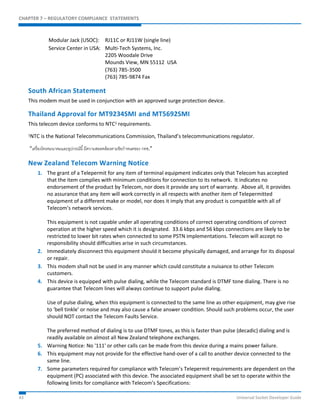 CHAPTER 7 – REGULATORY COMPLIANCE STATEMENTS 
Modular Jack (USOC): RJ11C or RJ11W (single line) 
Service Center in USA: Multi-Tech Systems, Inc. 
2205 Woodale Drive 
Mounds View, MN 55112 USA 
(763) 785-3500 
(763) 785-9874 Fax 
South African Statement 
This modem must be used in conjunction with an approved surge protection device. 
Thailand Approval for MT9234SMI and MT5692SMI 
This telecom device conforms to NTC1 requirements. 
1NTC is the National Telecommunications Commission, Thailand’s telecommunications regulator. 
“เครื่องโทรคมนาคมและอุปกรณ์นี้มีความสอดคล้องตามข้อกาหนดของ กทช.” 
New Zealand Telecom Warning Notice 
1. The grant of a Telepermit for any item of terminal equipment indicates only that Telecom has accepted 
that the item complies with minimum conditions for connection to its network. It indicates no 
endorsement of the product by Telecom, nor does it provide any sort of warranty. Above all, it provides 
no assurance that any item will work correctly in all respects with another item of Telepermitted 
equipment of a different make or model, nor does it imply that any product is compatible with all of 
Telecom’s network services. 
This equipment is not capable under all operating conditions of correct operating conditions of correct 
operation at the higher speed which it is designated. 33.6 kbps and 56 kbps connections are likely to be 
restricted to lower bit rates when connected to some PSTN implementations. Telecom will accept no 
responsibility should difficulties arise in such circumstances. 
2. Immediately disconnect this equipment should it become physically damaged, and arrange for its disposal 
or repair. 
3. This modem shall not be used in any manner which could constitute a nuisance to other Telecom 
customers. 
4. This device is equipped with pulse dialing, while the Telecom standard is DTMF tone dialing. There is no 
guarantee that Telecom lines will always continue to support pulse dialing. 
Use of pulse dialing, when this equipment is connected to the same line as other equipment, may give rise 
to 'bell tinkle' or noise and may also cause a false answer condition. Should such problems occur, the user 
should NOT contact the Telecom Faults Service. 
The preferred method of dialing is to use DTMF tones, as this is faster than pulse (decadic) dialing and is 
readily available on almost all New Zealand telephone exchanges. 
5. Warning Notice: No '111' or other calls can be made from this device during a mains power failure. 
6. This equipment may not provide for the effective hand-over of a call to another device connected to the 
same line. 
7. Some parameters required for compliance with Telecom’s Telepermit requirements are dependent on the 
equipment (PC) associated with this device. The associated equipment shall be set to operate within the 
following limits for compliance with Telecom’s Specifications: 
43 Universal Socket Developer Guide 
 