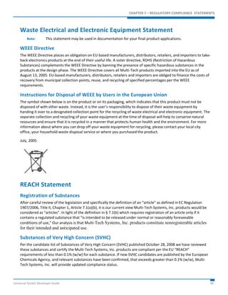 CHAPTER 7 – REGULATORY COMPLIANCE STATEMENTS 
Waste Electrical and Electronic Equipment Statement 
Note: This statement may be used in documentation for your final product applications. 
WEEE Directive 
The WEEE Directive places an obligation on EU-based manufacturers, distributors, retailers, and importers to take-back 
electronics products at the end of their useful life. A sister directive, ROHS (Restriction of Hazardous 
Substances) complements the WEEE Directive by banning the presence of specific hazardous substances in the 
products at the design phase. The WEEE Directive covers all Multi-Tech products imported into the EU as of 
August 13, 2005. EU-based manufacturers, distributors, retailers and importers are obliged to finance the costs of 
recovery from municipal collection points, reuse, and recycling of specified percentages per the WEEE 
requirements. 
Instructions for Disposal of WEEE by Users in the European Union 
The symbol shown below is on the product or on its packaging, which indicates that this product must not be 
disposed of with other waste. Instead, it is the user’s responsibility to dispose of their waste equipment by 
handing it over to a designated collection point for the recycling of waste electrical and electronic equipment. The 
separate collection and recycling of your waste equipment at the time of disposal will help to conserve natural 
resources and ensure that it is recycled in a manner that protects human health and the environment. For more 
information about where you can drop off your waste equipment for recycling, please contact your local city 
office, your household waste disposal service or where you purchased the product. 
July, 2005 
REACH Statement 
Registration of Substances 
After careful review of the legislation and specifically the definition of an “article” as defined in EC Regulation 
1907/2006, Title II, Chapter 1, Article 7.1(a)(b), it is our current view Multi-Tech Systems, Inc. products would be 
considered as “articles”. In light of the definition in § 7.1(b) which requires registration of an article only if it 
contains a regulated substance that “is intended to be released under normal or reasonably foreseeable 
conditions of use,” Our analysis is that Multi-Tech Systems, Inc. products constitute nonregisterable articles 
for their intended and anticipated use. 
Substances of Very High Concern (SVHC) 
Per the candidate list of Substances of Very High Concern (SVHC) published October 28, 2008 we have reviewed 
these substances and certify the Multi-Tech Systems, Inc. products are compliant per the EU “REACH” 
requirements of less than 0.1% (w/w) for each substance. If new SVHC candidates are published by the European 
Chemicals Agency, and relevant substances have been confirmed, that exceeds greater than 0.1% (w/w), Multi- 
Tech Systems, Inc. will provide updated compliance status. 
Universal Socket Developer Guide 46 
 