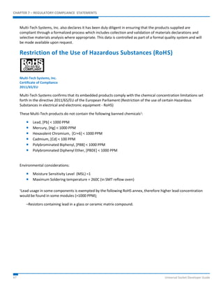 CHAPTER 7 – REGULATORY COMPLIANCE STATEMENTS 
Multi-Tech Systems, Inc. also declares it has been duly diligent in ensuring that the products supplied are 
compliant through a formalized process which includes collection and validation of materials declarations and 
selective materials analysis where appropriate. This data is controlled as part of a formal quality system and will 
be made available upon request. 
Restriction of the Use of Hazardous Substances (RoHS) 
Multi-Tech Systems, Inc. 
Certificate of Compliance 
2011/65/EU 
Multi-Tech Systems confirms that its embedded products comply with the chemical concentration limitations set 
forth in the directive 2011/65/EU of the European Parliament (Restriction of the use of certain Hazardous 
Substances in electrical and electronic equipment - RoHS) 
These Multi-Tech products do not contain the following banned chemicals1: 
 Lead, [Pb] < 1000 PPM 
 Mercury, [Hg] < 1000 PPM 
 Hexavalent Chromium, [Cr+6] < 1000 PPM 
 Cadmium, [Cd] < 100 PPM 
 Polybrominated Biphenyl, [PBB] < 1000 PPM 
 Polybrominated Diphenyl Ether, [PBDE] < 1000 PPM 
Environmental considerations: 
 Moisture Sensitivity Level (MSL) =1 
 Maximum Soldering temperature = 260C (in SMT reflow oven) 
1Lead usage in some components is exempted by the following RoHS annex, therefore higher lead concentration 
would be found in some modules (>1000 PPM); 
–Resistors containing lead in a glass or ceramic matrix compound. 
47 Universal Socket Developer Guide 
 