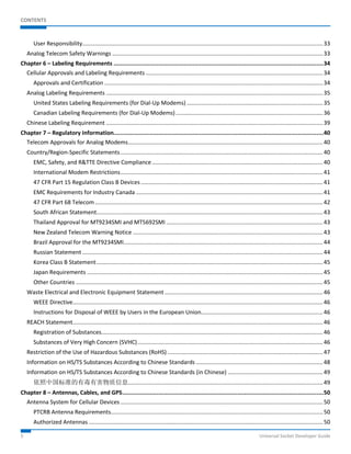 CONTENTS 
User Responsibility ........................................................................................................................................................ 33 
Analog Telecom Safety Warnings ..................................................................................................................................... 33 
Chapter 6 – Labeling Requirements .......................................................................................................................... 34 
Cellular Approvals and Labeling Requirements ................................................................................................................ 34 
Approvals and Certification .......................................................................................................................................... 34 
Analog Labeling Requirements ......................................................................................................................................... 35 
United States Labeling Requirements (for Dial-Up Modems) ...................................................................................... 35 
Canadian Labeling Requirements (for Dial-Up Modems) ............................................................................................. 36 
Chinese Labeling Requirement ......................................................................................................................................... 39 
Chapter 7 – Regulatory Information.......................................................................................................................... 40 
Telecom Approvals for Analog Modems ........................................................................................................................... 40 
Country/Region-Specific Statements ................................................................................................................................ 40 
EMC, Safety, and R&TTE Directive Compliance ............................................................................................................ 40 
International Modem Restrictions ................................................................................................................................ 41 
47 CFR Part 15 Regulation Class B Devices ................................................................................................................... 41 
EMC Requirements for Industry Canada ...................................................................................................................... 41 
47 CFR Part 68 Telecom ................................................................................................................................................ 42 
South African Statement ............................................................................................................................................... 43 
Thailand Approval for MT9234SMI and MT5692SMI ................................................................................................... 43 
New Zealand Telecom Warning Notice ........................................................................................................................ 43 
Brazil Approval for the MT9234SMI.............................................................................................................................. 44 
Russian Statement ........................................................................................................................................................ 44 
Korea Class B Statement ............................................................................................................................................... 45 
Japan Requirements ..................................................................................................................................................... 45 
Other Countries ............................................................................................................................................................ 45 
Waste Electrical and Electronic Equipment Statement .................................................................................................... 46 
WEEE Directive .............................................................................................................................................................. 46 
Instructions for Disposal of WEEE by Users in the European Union ............................................................................. 46 
REACH Statement .............................................................................................................................................................. 46 
Registration of Substances ............................................................................................................................................ 46 
Substances of Very High Concern (SVHC) ..................................................................................................................... 46 
Restriction of the Use of Hazardous Substances (RoHS) .................................................................................................. 47 
Information on HS/TS Substances According to Chinese Standards ................................................................................ 48 
Information on HS/TS Substances According to Chinese Standards (in Chinese) ............................................................ 49 
依照中国标准的有毒有害物质信息 ........................................................................................................................... 49 
Chapter 8 – Antennas, Cables, and GPS ..................................................................................................................... 50 
Antenna System for Cellular Devices ................................................................................................................................ 50 
PTCRB Antenna Requirements...................................................................................................................................... 50 
Authorized Antennas .................................................................................................................................................... 50 
5 Universal Socket Developer Guide 
 