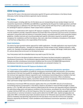 CHAPTER 8 – ANTENNAS, CABLES, AND GPS 
OEM Integration 
Follow the FCC notes in this document and product specific FCC grants and limitations in the Device Guide. 
Otherwise, further testing and device approvals may be necessary. 
FCC Notes 
The antenna gain, including cable loss, for the device you are incorporating into your product design must not 
exceed the requirements at 850 MHz and 1900 MHz as specified by the FCC grant for mobile operations and fixed 
mounted operations as defined in FCC CFR Title 47 Part 2.1091 and FCC CFR Title 47 Part 1.1307 of the FCC rules 
for satisfying RF exposure compliance. Power output listed is conducted. 
This device is a mobile device with respect to RF exposure compliance. The antenna(s) used for this transmitter 
must be installed to provide a separation distance of at least 20cm from all persons and must not be co-located or 
operated in conjunction with any antenna or transmitter except in accordance with FCC multi-transmitter product 
guidelines. Installers and end users must be provided with specific information required to satisfy RF exposure 
compliance for installations and final host devices. (See note under Grant Limitations.) Compliance of this device 
in all final host configurations is the responsibility of the Grantee. 
Grant Limitations 
This device has been granted modular approval for mobile applications. Portable applications may require further 
RF exposure (SAR) evaluations. Examples of mobile devices include wireless routers, desktop computers, utility 
meters, etc. Examples of portable applications include devices such as a laptop, USB dongle, mobile phone, tablet 
PC, and any device that can be worn on the body during use. 
Your final product with this embedded device may need to pass FCC Part 15B. 
Check the FCC Grant in the Device Guide to determine if this device has been evaluated or approved for 
simultaneous transmission. The simultaneous approval applies only to the devices listed in the FCC Grant. 
Evaluate any other simultaneous transmission conditions per the current FCC KDB447498 requirements. 
Simultaneous transmission requirements for mobile devices are contained in Section 7.2. 
FCC KDB447498 D01 General RF Exposure Guidance v05 
7.2. Transmitters used in mobile exposure conditions for simultaneous transmission operations 
For mobile exposure host platform to qualify for simultaneous transmission MPE test exclusion, all transmitters 
and antennas in the host must qualify for standalone MPE test exclusion. When modular transmitters are used, 
the minimum test separation distance required for each simultaneous transmitting antenna installed in the host 
device must be greater than or equal to that approved for standalone transmission. When simultaneous 
transmission MPE test exclusion applies, transmitter modules may be incorporated in host devices according to 
Class I permissive change requirements to document the test exclusion conditions. 
Simultaneous transmission MPE test exclusion applies when the sum of the MPE ratios for all simultaneous 
transmitting antennas incorporated in a host device, based on calculated or measured field strengths or power 
density, is ≤1.0. The MPE ratio of each antenna is determined at the minimum test separation distance required by 
the operating configurations and exposure conditions of the host device, according to the ratio of field strengths 
or power density to MPE limit, at the test frequency. Either the maximum peak or spatially averaged results from 
measurements or numerical simulations may be used to determine the MPE ratios. Spatial averaging does not 
apply when MPE is estimated using simple calculations based on far-field plane-wave equivalent conditions. The 
antenna installation and operating requirements for the host device must meet the minimum test separation 
distances required by all antennas, in both standalone and simultaneous transmission operations, to satisfy 
compliance. 
55 Universal Socket Developer Guide 
 