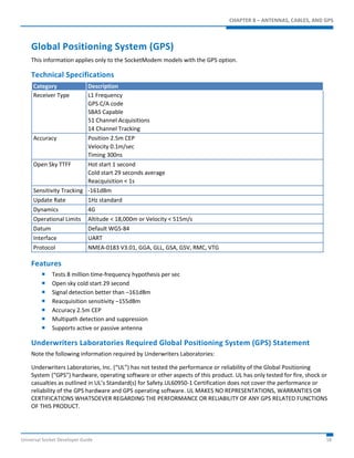 CHAPTER 8 – ANTENNAS, CABLES, AND GPS 
Global Positioning System (GPS) 
This information applies only to the SocketModem models with the GPS option. 
Technical Specifications 
Category Description 
Receiver Type L1 Frequency 
GPS C/A code 
SBAS Capable 
51 Channel Acquisitions 
14 Channel Tracking 
Accuracy Position 2.5m CEP 
Velocity 0.1m/sec 
Timing 300ns 
Open Sky TTFF Hot start 1 second 
Cold start 29 seconds average 
Reacquisition < 1s 
Sensitivity Tracking -161dBm 
Update Rate 1Hz standard 
Dynamics 4G 
Operational Limits Altitude < 18,000m or Velocity < 515m/s 
Datum Default WGS-84 
Interface UART 
Protocol NMEA-0183 V3.01, GGA, GLL, GSA, GSV, RMC, VTG 
Features 
 Tests 8 million time-frequency hypothesis per sec 
 Open sky cold start 29 second 
 Signal detection better than –161dBm 
 Reacquisition sensitivity –155dBm 
 Accuracy 2.5m CEP 
 Multipath detection and suppression 
 Supports active or passive antenna 
Underwriters Laboratories Required Global Positioning System (GPS) Statement 
Note the following information required by Underwriters Laboratories: 
Underwriters Laboratories, Inc. (“UL”) has not tested the performance or reliability of the Global Positioning 
System (“GPS”) hardware, operating software or other aspects of this product. UL has only tested for fire, shock or 
casualties as outlined in UL’s Standard(s) for Safety.UL60950-1 Certification does not cover the performance or 
reliability of the GPS hardware and GPS operating software. UL MAKES NO REPRESENTATIONS, WARRANTIES OR 
CERTIFICATIONS WHATSOEVER REGARDING THE PERFORMANCE OR RELIABILITY OF ANY GPS RELATED FUNCTIONS 
OF THIS PRODUCT. 
Universal Socket Developer Guide 58 
 