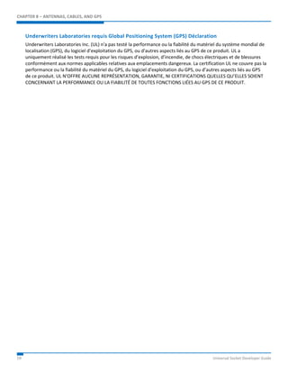 CHAPTER 8 – ANTENNAS, CABLES, AND GPS 
Underwriters Laboratories requis Global Positioning System (GPS) Déclaration 
Underwriters Laboratories Inc. (UL) n'a pas testé la performance ou la fiabilité du matériel du système mondial de 
localisation (GPS), du logiciel d’exploitation du GPS, ou d'autres aspects liés au GPS de ce produit. UL a 
uniquement réalisé les tests requis pour les risques d’explosion, d’incendie, de chocs électriques et de blessures 
conformément aux normes applicables relatives aux emplacements dangereux. La certification UL ne couvre pas la 
performance ou la fiabilité du matériel du GPS, du logiciel d'exploitation du GPS, ou d’autres aspects liés au GPS 
de ce produit. UL N'OFFRE AUCUNE REPRÉSENTATION, GARANTIE, NI CERTIFICATIONS QUELLES QU’ELLES SOIENT 
CONCERNANT LA PERFORMANCE OU LA FIABILITÉ DE TOUTES FONCTIONS LIÉES AU GPS DE CE PRODUIT. 
59 Universal Socket Developer Guide 
 