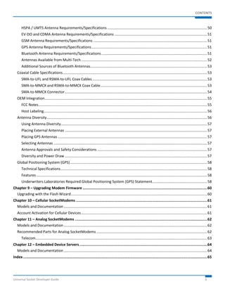 CONTENTS 
HSPA / UMTS Antenna Requirements/Specifications .................................................................................................. 50 
EV-DO and CDMA Antenna Requirements/Specifications ........................................................................................... 51 
GSM Antenna Requirements/Specifications ................................................................................................................ 51 
GPS Antenna Requirements/Specifications .................................................................................................................. 51 
Bluetooth Antenna Requirements/Specifications ........................................................................................................ 51 
Antennas Available from Multi-Tech ............................................................................................................................ 52 
Additional Sources of Bluetooth Antennas ................................................................................................................... 53 
Coaxial Cable Specifications .............................................................................................................................................. 53 
SMA-to-UFL and RSMA-to-UFL Coax Cables ................................................................................................................. 53 
SMA-to-MMCX and RSMA-to-MMCX Coax Cable ......................................................................................................... 53 
SMA-to-MMCX Connector ............................................................................................................................................ 54 
OEM Integration ................................................................................................................................................................ 55 
FCC Notes ...................................................................................................................................................................... 55 
Host Labeling ................................................................................................................................................................. 56 
Antenna Diversity .............................................................................................................................................................. 56 
Using Antenna Diversity ................................................................................................................................................ 57 
Placing External Antennas ............................................................................................................................................ 57 
Placing GPS Antennas ................................................................................................................................................... 57 
Selecting Antennas ....................................................................................................................................................... 57 
Antenna Approvals and Safety Considerations ............................................................................................................ 57 
Diversity and Power Draw ............................................................................................................................................ 57 
Global Positioning System (GPS) ....................................................................................................................................... 58 
Technical Specifications ................................................................................................................................................ 58 
Features ........................................................................................................................................................................ 58 
Underwriters Laboratories Required Global Positioning System (GPS) Statement ...................................................... 58 
Chapter 9 – Upgrading Modem Firmware ................................................................................................................. 60 
Upgrading with the Flash Wizard ...................................................................................................................................... 60 
Chapter 10 – Cellular SocketModems ....................................................................................................................... 61 
Models and Documentation ............................................................................................................................................. 61 
Account Activation for Cellular Devices ............................................................................................................................ 61 
Chapter 11 – Analog SocketModems ........................................................................................................................ 62 
Models and Documentation ............................................................................................................................................. 62 
Recommended Parts for Analog SocketModems ............................................................................................................. 62 
Telecom ......................................................................................................................................................................... 63 
Chapter 12 – Embedded Device Servers .................................................................................................................... 64 
Models and Documentation ............................................................................................................................................. 64 
Index ....................................................................................................................................................................... 65 
Universal Socket Developer Guide 6 
 