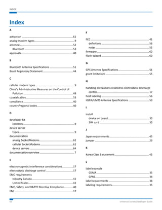 INDEX 
Index 
A 
activation ...................................................................... 61 
analog modem types ....................................................... 9 
antennas........................................................................ 52 
Bluetooth .................................................................. 53 
approvals ....................................................................... 40 
B 
Bluetooth Antenna Specifications ................................ 51 
Brazil Regulatory Statement ......................................... 44 
C 
cellular modem types ...................................................... 9 
China’s Administrative Measures on the Control of 
Pollution .................................................................... 48 
coaxial cables ................................................................ 53 
compliance .................................................................... 40 
country/regional codes ................................................. 40 
D 
developer kit 
contents ...................................................................... 9 
device server 
types ............................................................................ 9 
documentation 
analog SocketModems .............................................. 62 
cellular SocketModems ............................................. 61 
device servers ........................................................... 64 
documentation overview ................................................ 7 
E 
electromagnetic interference considerations............... 17 
electrostatic discharge control ..................................... 17 
EMC requirements 
Industry Canada ........................................................ 41 
United States ............................................................. 41 
EMC, Safety, and R&TTE Directive Compliance ............ 40 
EMI ................................................................................ 17 
F 
FCC ................................................................................ 41 
definitions ................................................................. 56 
notes ......................................................................... 55 
firmware ....................................................................... 60 
Flash Wizard ................................................................. 60 
G 
GPS Antenna Specifications .......................................... 51 
grant limitations ........................................................... 55 
H 
handling precautions related to electrostatic discharge 
control....................................................................... 17 
host labeling ................................................................. 56 
HSPA/UMTS Antenna Specifications ............................ 50 
I 
install 
device on board ........................................................ 30 
SIM card .................................................................... 30 
J 
Japan requirements ...................................................... 45 
jumper .......................................................................... 29 
K 
Korea Class B statement ............................................... 45 
L 
label example 
CDMA ........................................................................ 35 
GPRS .......................................................................... 34 
label requirements ....................................................... 34 
labeling requirements................................................... 35 
65 Universal Socket Developer Guide 
 