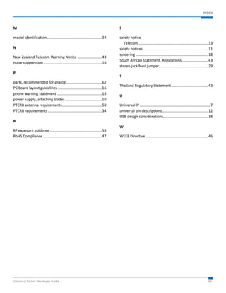 INDEX 
M 
model identification ...................................................... 34 
N 
New Zealand Telecom Warning Notice ........................ 43 
noise suppression ......................................................... 16 
P 
parts, recommended for analog ................................... 62 
PC board layout guidelines ........................................... 16 
phone warning statement ............................................ 18 
power supply, attaching blades .................................... 10 
PTCRB antenna requirements ....................................... 50 
PTCRB requirements ..................................................... 34 
R 
RF exposure guidence ................................................... 55 
RoHS Compliance .......................................................... 47 
S 
safety notice 
Telecom .................................................................... 33 
safety notices ................................................................ 31 
soldering ....................................................................... 18 
South African Statement, Regulations.......................... 43 
stereo jack feed jumper ................................................ 29 
T 
Thailand Regulatory Statement .................................... 43 
U 
Universal IP ..................................................................... 7 
universal pin descriptions ............................................. 12 
USB design considerations............................................ 18 
W 
WEEE Directive ............................................................. 46 
Universal Socket Developer Guide 66 
