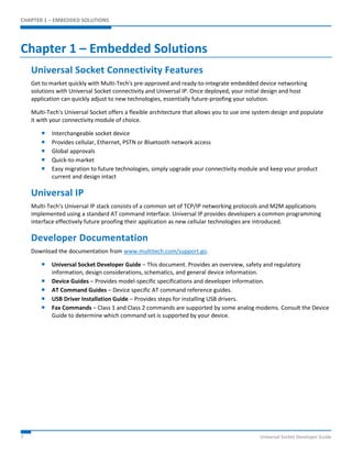 CHAPTER 1 – EMBEDDED SOLUTIONS 
Chapter 1 – Embedded Solutions 
Universal Socket Connectivity Features 
Get to market quickly with Multi-Tech's pre-approved and ready-to-integrate embedded device networking 
solutions with Universal Socket connectivity and Universal IP. Once deployed, your initial design and host 
application can quickly adjust to new technologies, essentially future-proofing your solution. 
Multi-Tech's Universal Socket offers a flexible architecture that allows you to use one system design and populate 
it with your connectivity module of choice. 
 Interchangeable socket device 
 Provides cellular, Ethernet, PSTN or Bluetooth network access 
 Global approvals 
 Quick-to-market 
 Easy migration to future technologies, simply upgrade your connectivity module and keep your product 
current and design intact 
Universal IP 
Multi-Tech’s Universal IP stack consists of a common set of TCP/IP networking protocols and M2M applications 
implemented using a standard AT command interface. Universal IP provides developers a common programming 
interface effectively future proofing their application as new cellular technologies are introduced. 
Developer Documentation 
Download the documentation from www.multitech.com/support.go. 
 Universal Socket Developer Guide – This document. Provides an overview, safety and regulatory 
information, design considerations, schematics, and general device information. 
 Device Guides – Provides model-specific specifications and developer information. 
 AT Command Guides – Device specific AT command reference guides. 
 USB Driver Installation Guide – Provides steps for installing USB drivers. 
 Fax Commands – Class 1 and Class 2 commands are supported by some analog modems. Consult the Device 
Guide to determine which command set is supported by your device. 
7 Universal Socket Developer Guide 
 