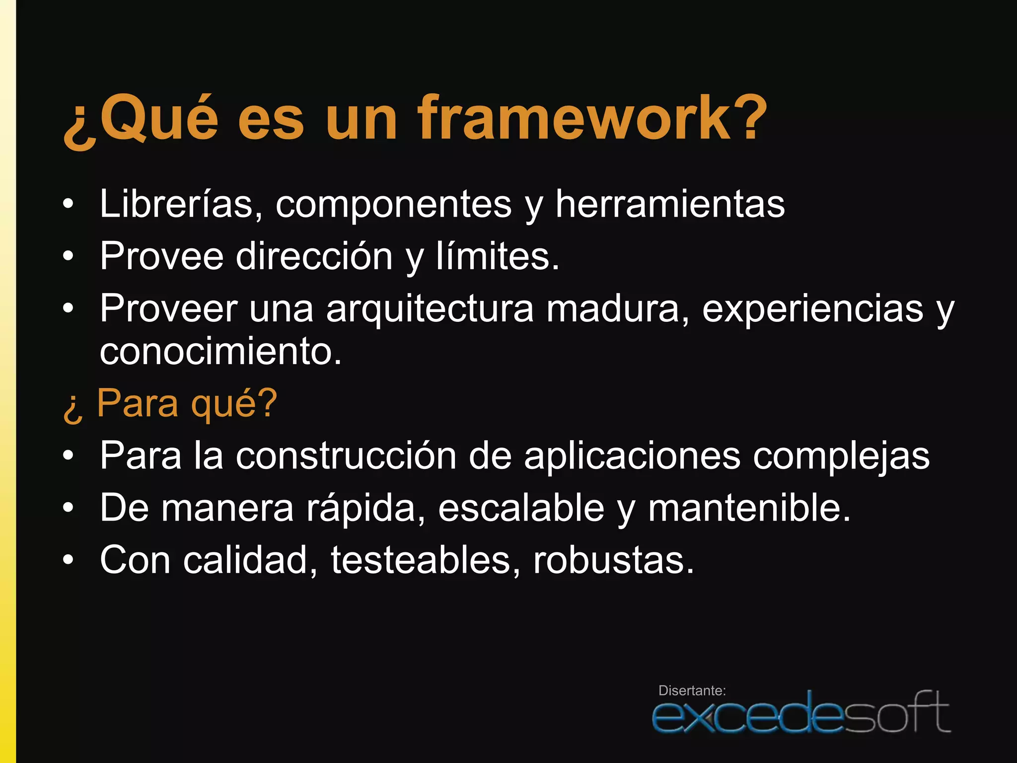 ¿Qué es un framework?
• Librerías, componentes y herramientas
• Provee dirección y límites.
• Proveer una arquitectura madura, experiencias y
  conocimiento.
¿ Para qué?
• Para la construcción de aplicaciones complejas
• De manera rápida, escalable y mantenible.
• Con calidad, testeables, robustas.


                                Disertante:
 