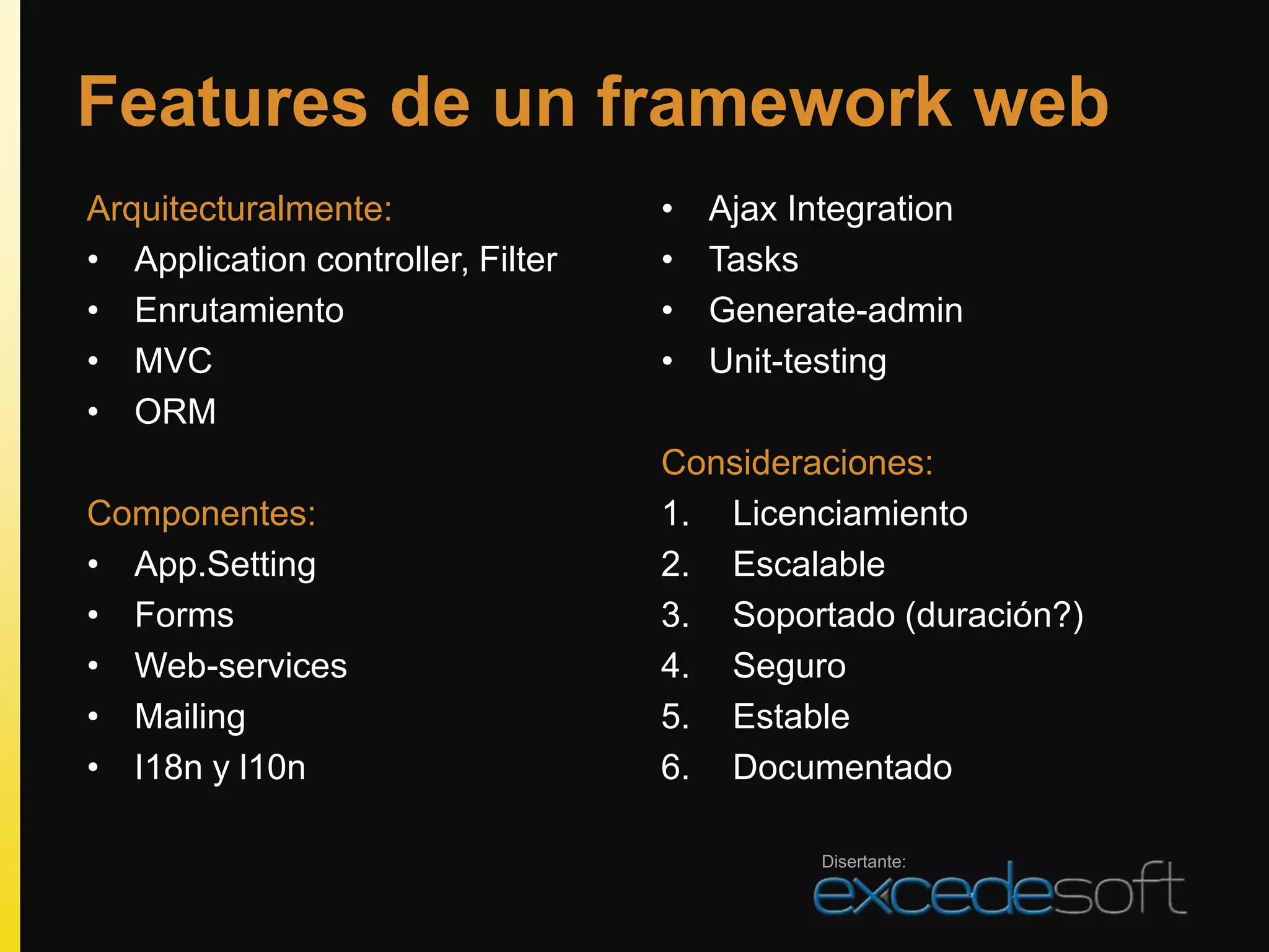 Features de un framework web
Arquitecturalmente:                •   Ajax Integration
• Application controller, Filter   •   Tasks
• Enrutamiento                     •   Generate-admin
• MVC                              •   Unit-testing
• ORM
                                   Consideraciones:
Componentes:                       1. Licenciamiento
• App.Setting                      2. Escalable
• Forms                            3. Soportado (duración?)
• Web-services                     4. Seguro
• Mailing                          5. Estable
• I18n y l10n                      6. Documentado

                                              Disertante:
 
