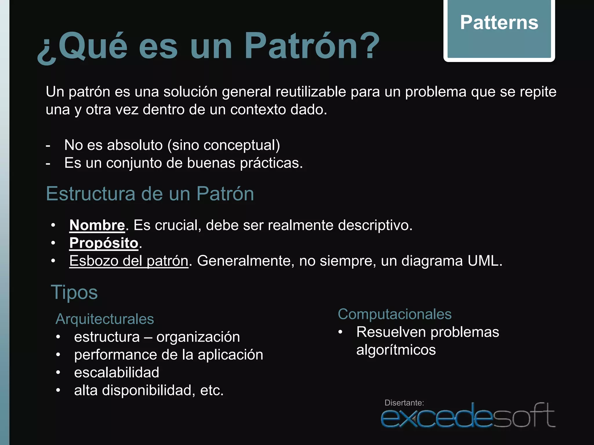Patterns
¿Qué es un Patrón?
Un patrón es una solución general reutilizable para un problema que se repite
una y otra vez dentro de un contexto dado.

- No es absoluto (sino conceptual)
- Es un conjunto de buenas prácticas.

Estructura de un Patrón
• Nombre. Es crucial, debe ser realmente descriptivo.
• Propósito.
• Esbozo del patrón. Generalmente, no siempre, un diagrama UML.

Tipos
 Arquitecturales                           Computacionales
 • estructura – organización               • Resuelven problemas
 • performance de la aplicación              algorítmicos
 • escalabilidad
 • alta disponibilidad, etc.
                                                   Disertante:
 