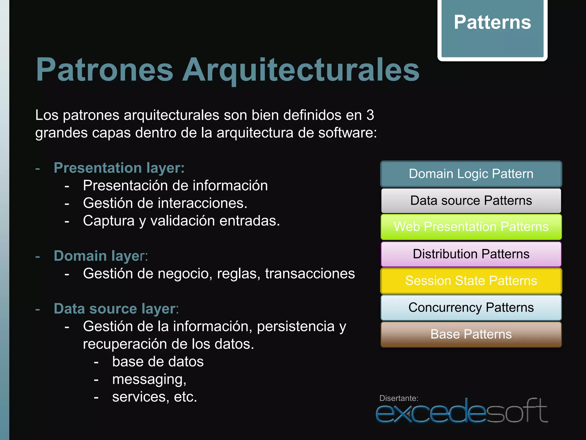 Patterns

Patrones Arquitecturales
Los patrones arquitecturales son bien definidos en 3
grandes capas dentro de la arquitectura de software:

- Presentation layer:                                          Domain Logic Pattern
   - Presentación de información
   - Gestión de interacciones.                                 Data source Patterns
   - Captura y validación entradas.                        Web Presentation Patterns

- Domain layer:                                                 Distribution Patterns
   - Gestión de negocio, reglas, transacciones                Session State Patterns

- Data source layer:                                           Concurrency Patterns
   - Gestión de la información, persistencia y
                                                                     Base Patterns
      recuperación de los datos.
        - base de datos
        - messaging,
        - services, etc.                               Disertante:
 