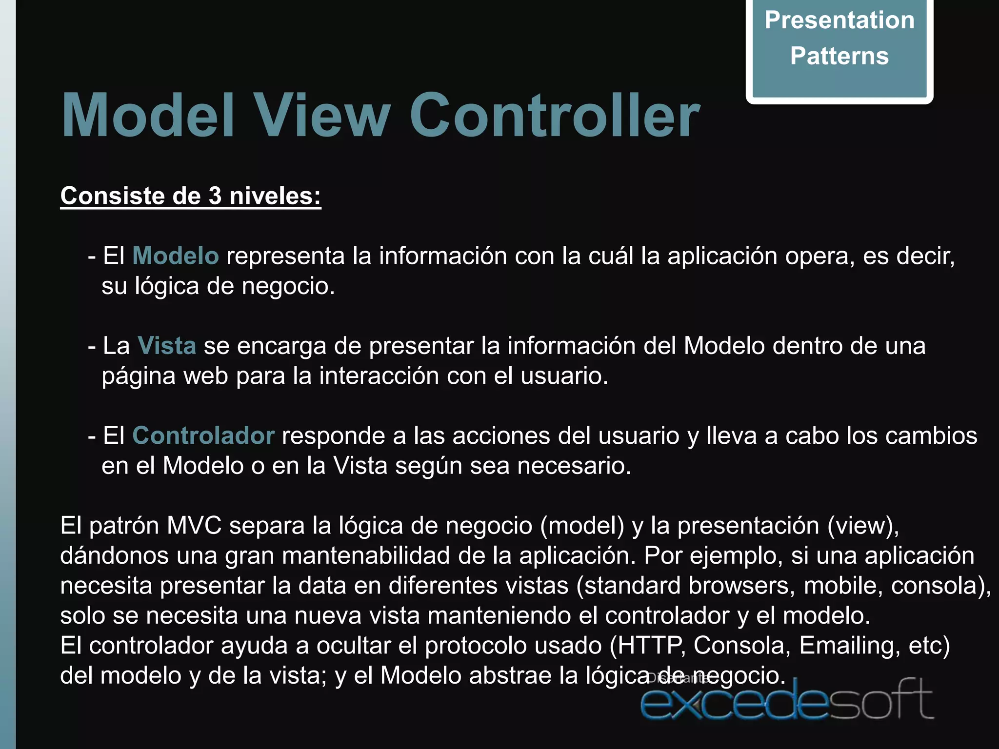 Presentation
                                                                  Patterns

Model View Controller
Consiste de 3 niveles:

  - El Modelo representa la información con la cuál la aplicación opera, es decir,
    su lógica de negocio.

  - La Vista se encarga de presentar la información del Modelo dentro de una
    página web para la interacción con el usuario.

  - El Controlador responde a las acciones del usuario y lleva a cabo los cambios
    en el Modelo o en la Vista según sea necesario.

El patrón MVC separa la lógica de negocio (model) y la presentación (view),
dándonos una gran mantenabilidad de la aplicación. Por ejemplo, si una aplicación
necesita presentar la data en diferentes vistas (standard browsers, mobile, consola),
solo se necesita una nueva vista manteniendo el controlador y el modelo.
El controlador ayuda a ocultar el protocolo usado (HTTP, Consola, Emailing, etc)
del modelo y de la vista; y el Modelo abstrae la lógicaDisertante:
                                                        de negocio.
 