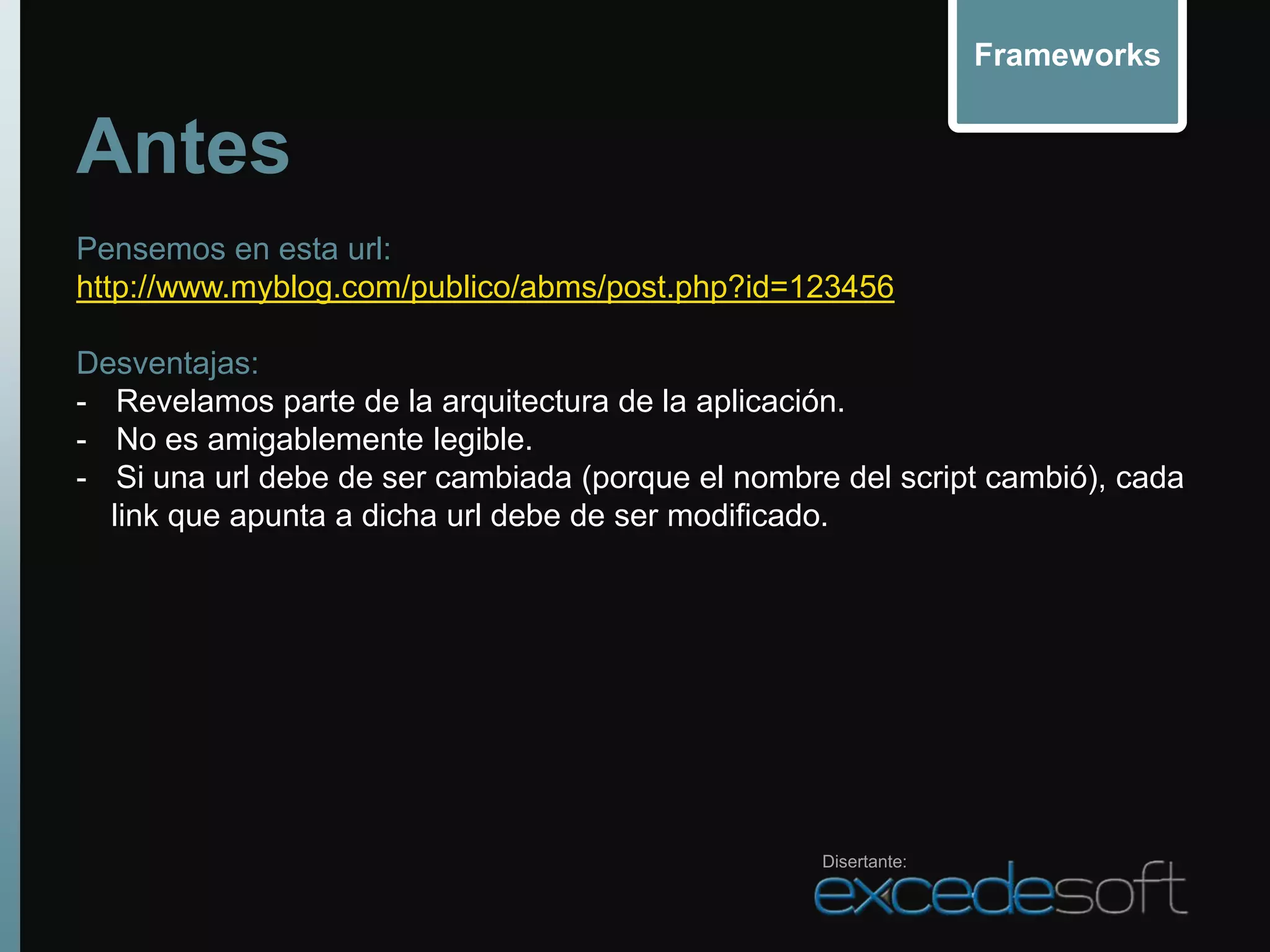 Frameworks


Antes
Pensemos en esta url:
http://www.myblog.com/publico/abms/post.php?id=123456

Desventajas:
- Revelamos parte de la arquitectura de la aplicación.
- No es amigablemente legible.
- Si una url debe de ser cambiada (porque el nombre del script cambió), cada
  link que apunta a dicha url debe de ser modificado.




                                                   Disertante:
 