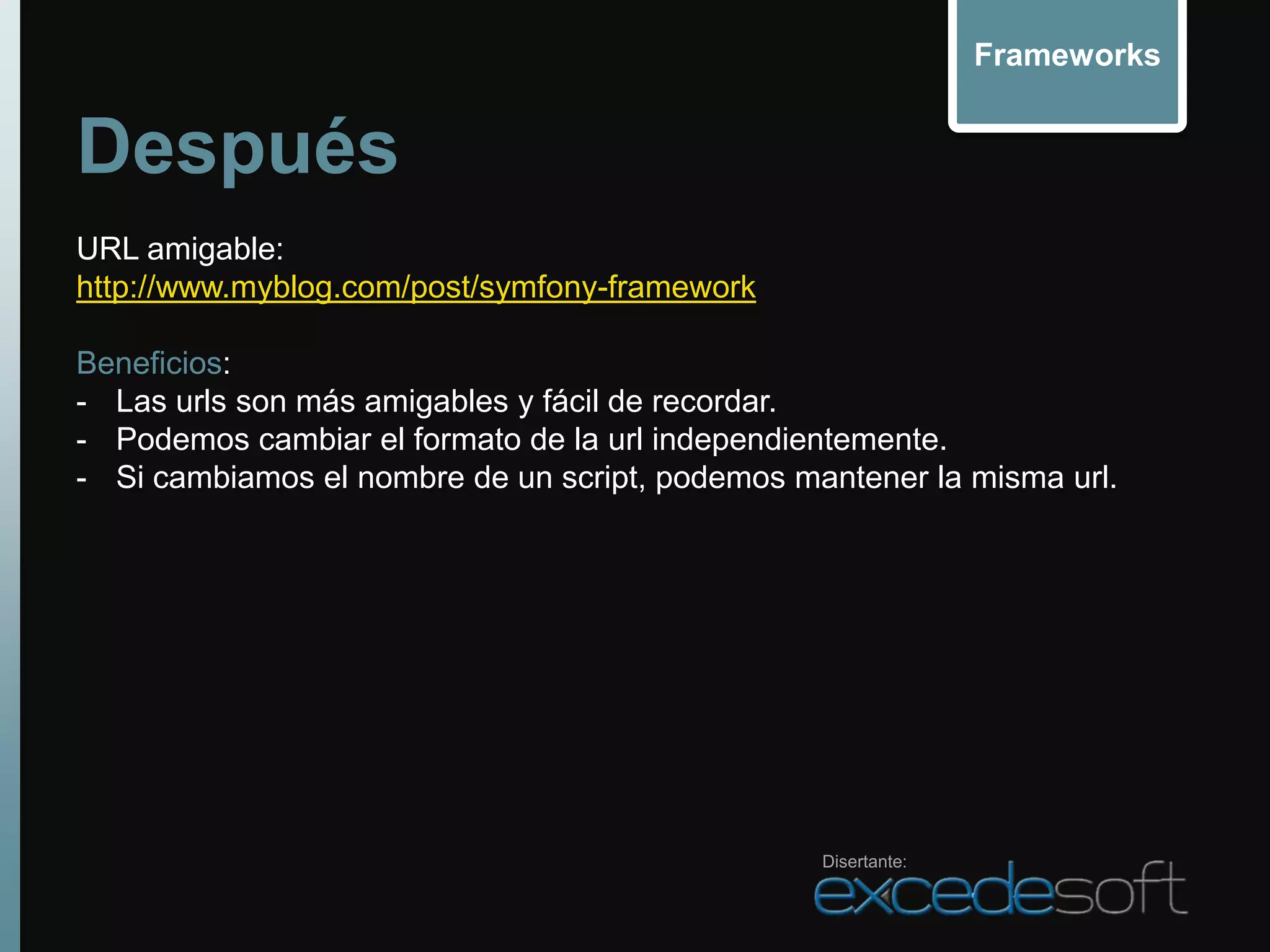Frameworks


Después
URL amigable:
http://www.myblog.com/post/symfony-framework

Beneficios:
- Las urls son más amigables y fácil de recordar.
- Podemos cambiar el formato de la url independientemente.
- Si cambiamos el nombre de un script, podemos mantener la misma url.




                                                 Disertante:
 