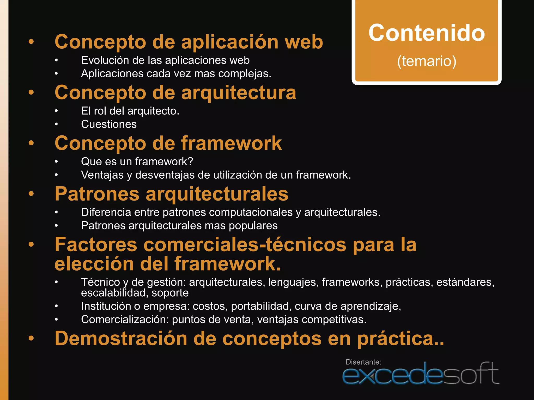 • Concepto de aplicación web                                     Contenido
  •   Evolución de las aplicaciones web                                  (temario)
  •   Aplicaciones cada vez mas complejas.
• Concepto de arquitectura
  •   El rol del arquitecto.
  •   Cuestiones
• Concepto de framework
  •   Que es un framework?
  •   Ventajas y desventajas de utilización de un framework.
• Patrones arquitecturales
  •   Diferencia entre patrones computacionales y arquitecturales.
  •   Patrones arquitecturales mas populares
• Factores comerciales-técnicos para la
  elección del framework.
  •   Técnico y de gestión: arquitecturales, lenguajes, frameworks, prácticas, estándares,
      escalabilidad, soporte
  •   Institución o empresa: costos, portabilidad, curva de aprendizaje,
  •   Comercialización: puntos de venta, ventajas competitivas.
• Demostración de conceptos en práctica..
                                                           Disertante:
 